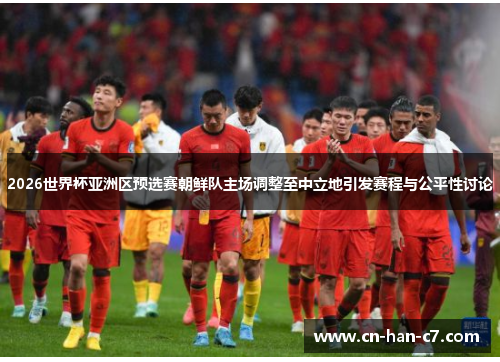 2026世界杯亚洲区预选赛朝鲜队主场调整至中立地引发赛程与公平性讨论