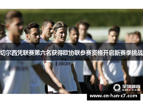 切尔西凭联赛第六名获得欧协联参赛资格开启新赛季挑战 切尔西凭联赛第六名获得欧协联参赛资格开启新赛季挑战
