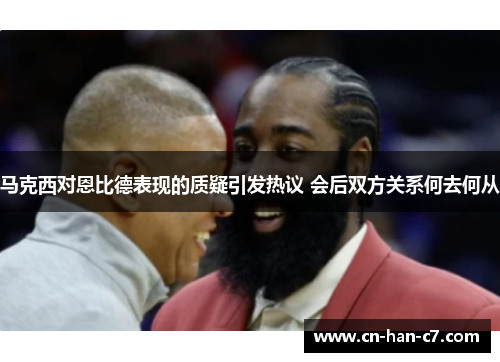 马克西对恩比德表现的质疑引发热议 会后双方关系何去何从