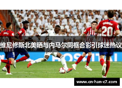 维尼修斯北美晒与内马尔同框合影引球迷热议